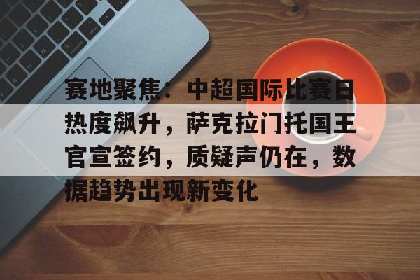 kpl电竞平台 -包含赛地聚焦：中超国际比赛日热度飙升，萨克拉门托国王官宣签约，质疑声仍在，数据趋势出现新变化的词条